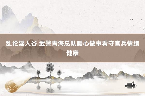 乱论淫人谷 武警青海总队暖心做事看守官兵情绪健康