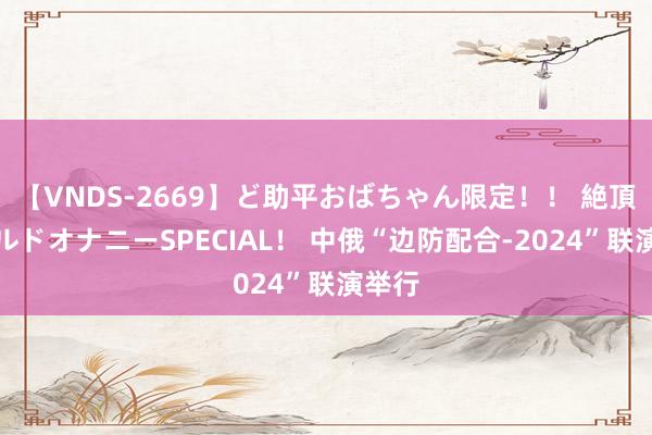 【VNDS-2669】ど助平おばちゃん限定！！ 絶頂ディルドオナニーSPECIAL！ 中俄“边防配合-2024”联演举行