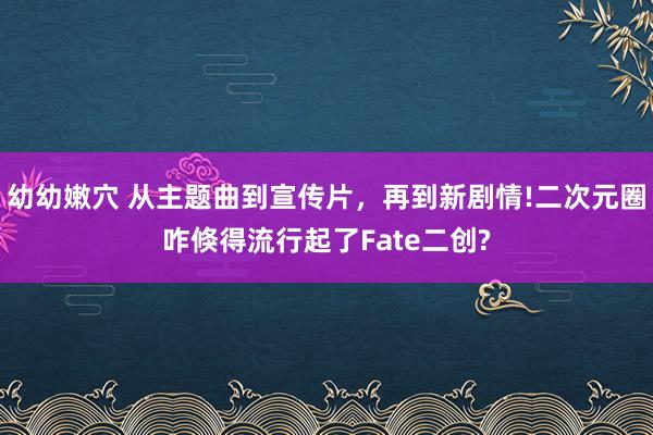 幼幼嫩穴 从主题曲到宣传片，再到新剧情!二次元圈咋倏得流行起了Fate二创?