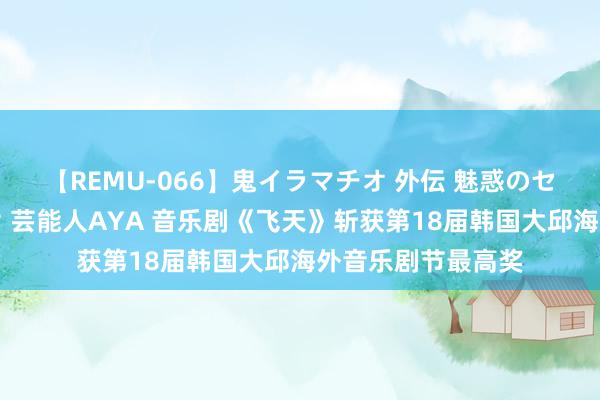 【REMU-066】鬼イラマチオ 外伝 魅惑のセクシーイラマチオ 芸能人AYA 音乐剧《飞天》斩获第18届韩国大邱海外音乐剧节最高奖