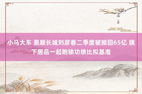 小马大车 景顺长城刘彦春二季度被赎回65亿 旗下居品一起跑输功绩比拟基准