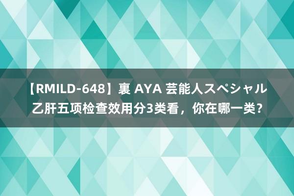 【RMILD-648】裏 AYA 芸能人スペシャル 乙肝五项检查效用分3类看,你在哪一类?