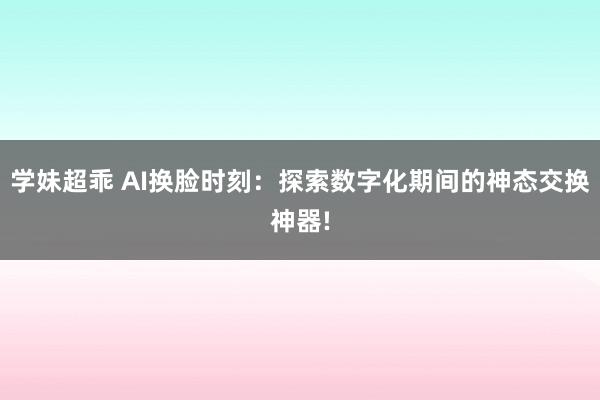 学妹超乖 AI换脸时刻：探索数字化期间的神态交换神器!