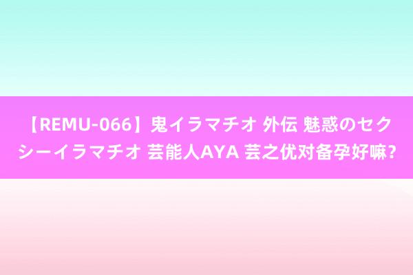 【REMU-066】鬼イラマチオ 外伝 魅惑のセクシーイラマチオ 芸能人AYA 芸之优对备孕好嘛？
