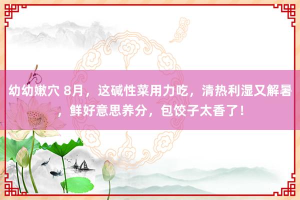 幼幼嫩穴 8月，这碱性菜用力吃，清热利湿又解暑，鲜好意思养分，包饺子太香了！