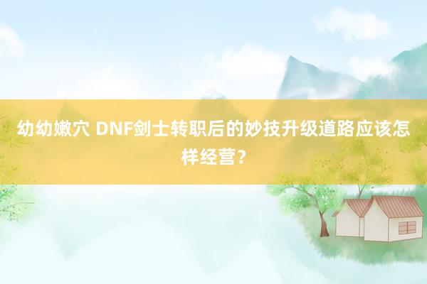 幼幼嫩穴 DNF剑士转职后的妙技升级道路应该怎样经营？