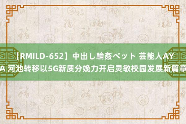 【RMILD-652】中出し輪姦ペット 芸能人AYA 河池转移以5G新质分娩力开启灵敏校园发展新篇章