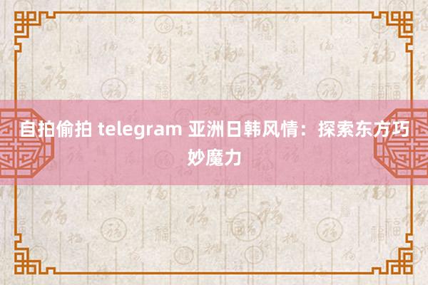 自拍偷拍 telegram 亚洲日韩风情：探索东方巧妙魔力