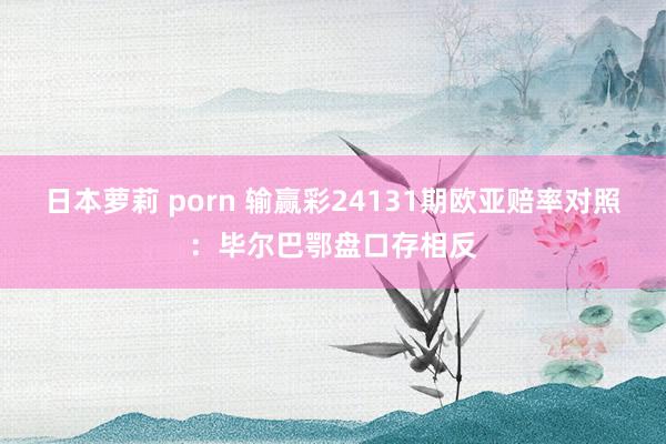 日本萝莉 porn 输赢彩24131期欧亚赔率对照:毕尔巴鄂盘口存相反