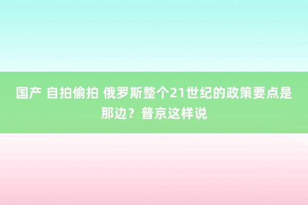 国产 自拍偷拍 俄罗斯整个21世纪的政策要点是那边？普京这样说