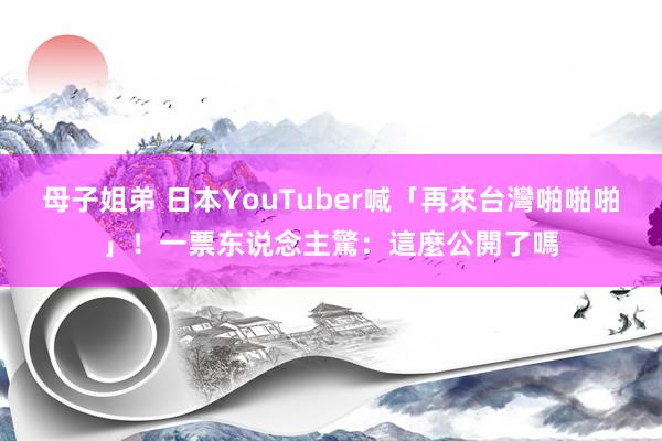 母子姐弟 日本YouTuber喊「再來台灣啪啪啪」！一票东说念主驚：這麼公開了嗎