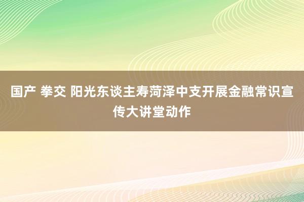 国产 拳交 阳光东谈主寿菏泽中支开展金融常识宣传大讲堂动作