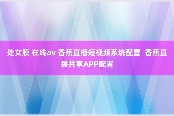 处女膜 在线av 香蕉直播短视频系统配置  香蕉直播共享APP配置