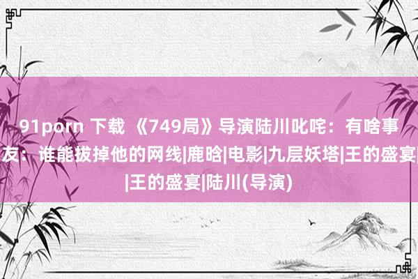 91porn 下载 《749局》导演陆川叱咤：有啥事冲我来！网友：谁能拔掉他的网线|鹿晗|电影|九层妖塔|王的盛宴|陆川(导演)
