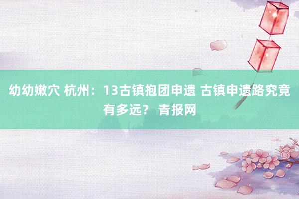 幼幼嫩穴 杭州：13古镇抱团申遗 古镇申遗路究竟有多远？ 青报网