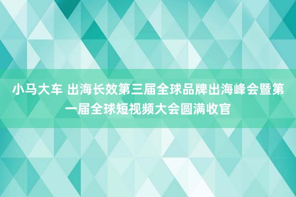 小马大车 出海长效第三届全球品牌出海峰会暨第一届全球短视频大会圆满收官