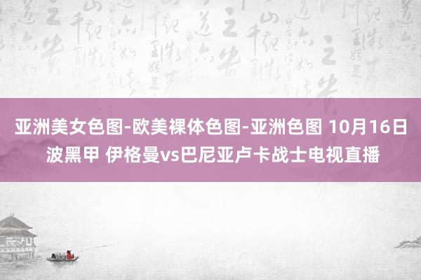 亚洲美女色图-欧美裸体色图-亚洲色图 10月16日 波黑甲 伊格曼vs巴尼亚卢卡战士电视直播