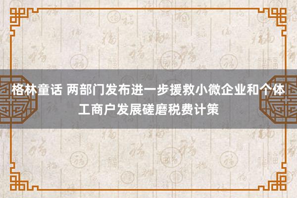 格林童话 两部门发布进一步援救小微企业和个体工商户发展磋磨税费计策