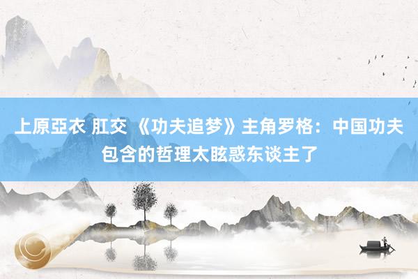 上原亞衣 肛交 《功夫追梦》主角罗格：中国功夫包含的哲理太眩惑东谈主了