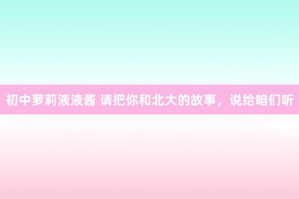 初中萝莉液液酱 请把你和北大的故事，说给咱们听