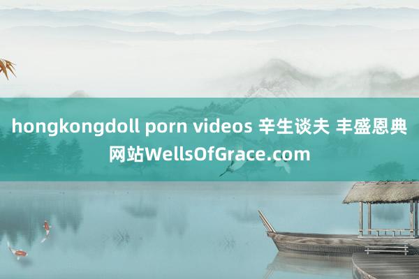 hongkongdoll porn videos 辛生谈夫 丰盛恩典网站WellsOfGrace.com