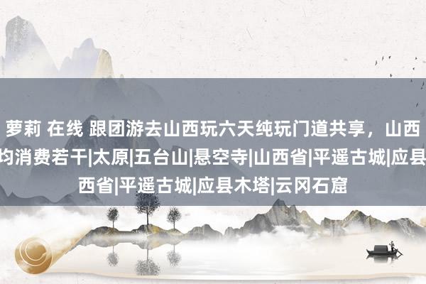 萝莉 在线 跟团游去山西玩六天纯玩门道共享，山西六日游东谈主均消费若干|太原|五台山|悬空寺|山西省|平遥古城|应县木塔|云冈石窟