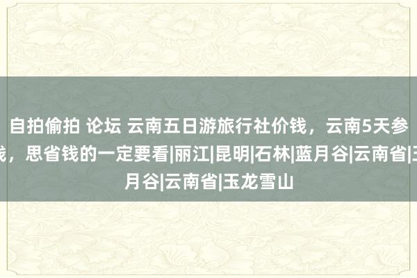 自拍偷拍 论坛 云南五日游旅行社价钱，云南5天参团几许钱，思省钱的一定要看|丽江|昆明|石林|蓝月谷|云南省|玉龙雪山
