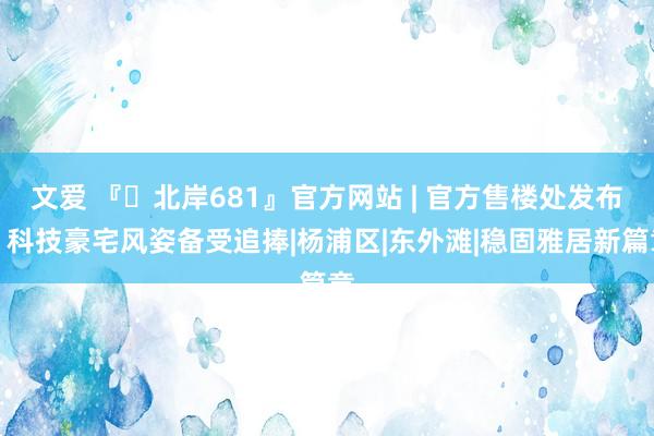 文爱 『◈北岸681』官方网站 | 官方售楼处发布：科技豪宅风姿备受追捧|杨浦区|东外滩|稳固雅居新篇章