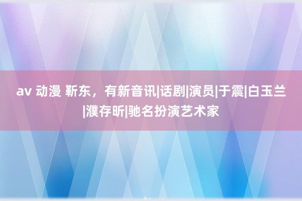 av 动漫 靳东，有新音讯|话剧|演员|于震|白玉兰|濮存昕|驰名扮演艺术家