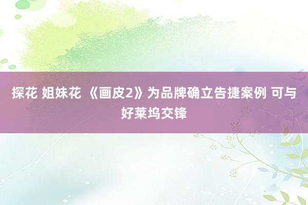 探花 姐妹花 《画皮2》为品牌确立告捷案例 可与好莱坞交锋