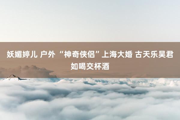 妖媚婷儿 户外 “神奇侠侣”上海大婚 古天乐吴君如喝交杯酒