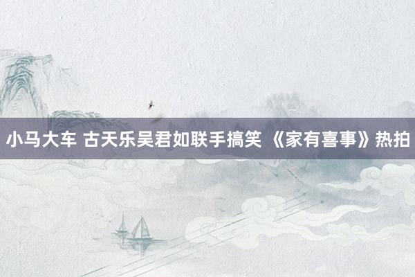 小马大车 古天乐吴君如联手搞笑 《家有喜事》热拍