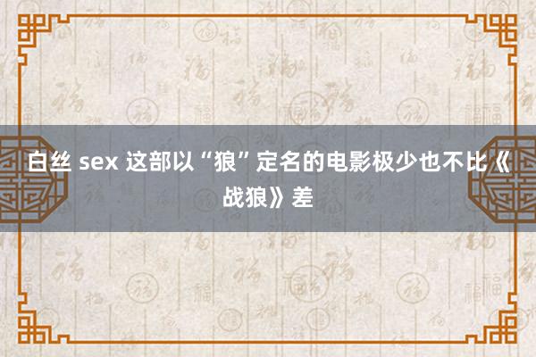 白丝 sex 这部以“狼”定名的电影极少也不比《战狼》差