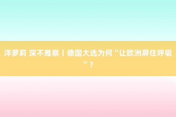 洋萝莉 深不雅察丨德国大选为何“让欧洲屏住呼吸”？