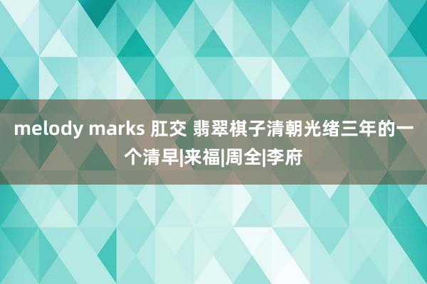 melody marks 肛交 翡翠棋子清朝光绪三年的一个清早|来福|周全|李府