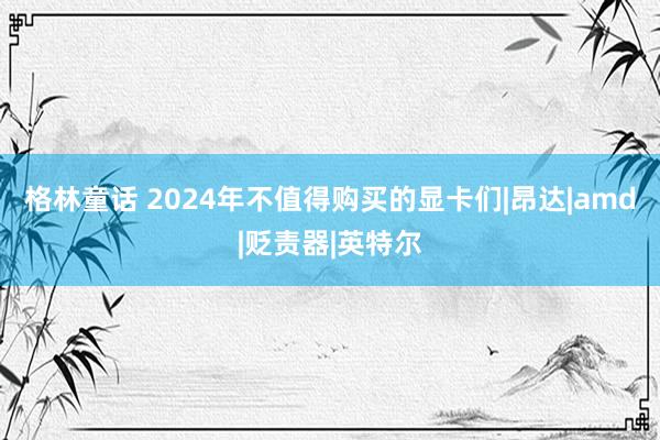 格林童话 2024年不值得购买的显卡们|昂达|amd|贬责器|英特尔