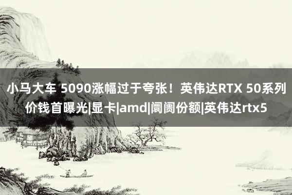 小马大车 5090涨幅过于夸张！英伟达RTX 50系列价钱首曝光|显卡|amd|阛阓份额|英伟达rtx5