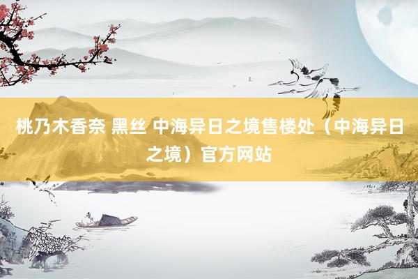 桃乃木香奈 黑丝 中海异日之境售楼处（中海异日之境）官方网站