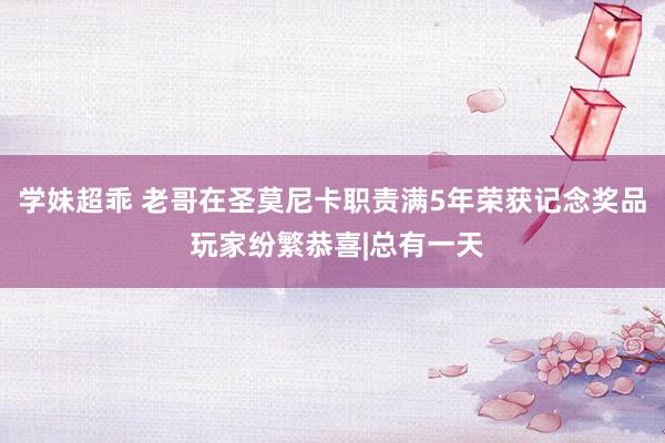 学妹超乖 老哥在圣莫尼卡职责满5年荣获记念奖品 玩家纷繁恭喜|总有一天
