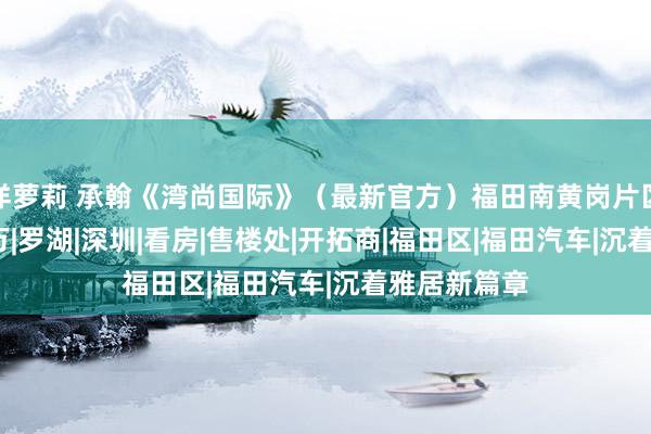 洋萝莉 承翰《湾尚国际》（最新官方）福田南黄岗片区，2房640万|罗湖|深圳|看房|售楼处|开拓商|福田区|福田汽车|沉着雅居新篇章