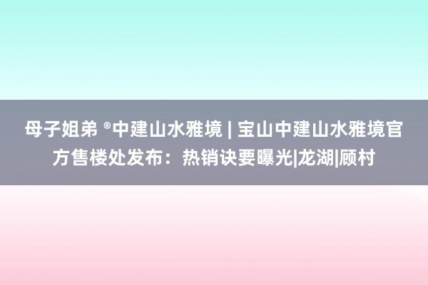 母子姐弟 ®中建山水雅境 | 宝山中建山水雅境官方售楼处发布：热销诀要曝光|龙湖|顾村