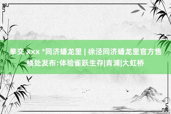 拳交 xxx ®同济蟠龙里 | 徐泾同济蟠龙里官方售楼处发布:体验雀跃生存|青浦|大虹桥