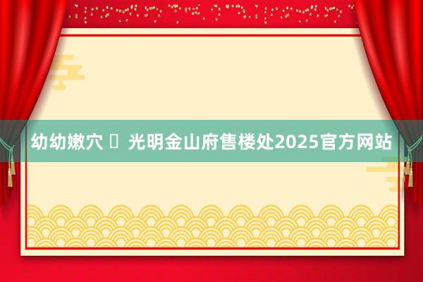 幼幼嫩穴 Ⓐ光明金山府售楼处2025官方网站