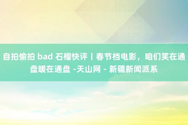 自拍偷拍 bad 石榴快评丨春节档电影，咱们笑在通盘暖在通盘 -天山网 - 新疆新闻派系