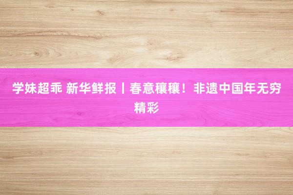学妹超乖 新华鲜报丨春意穰穰！非遗中国年无穷精彩