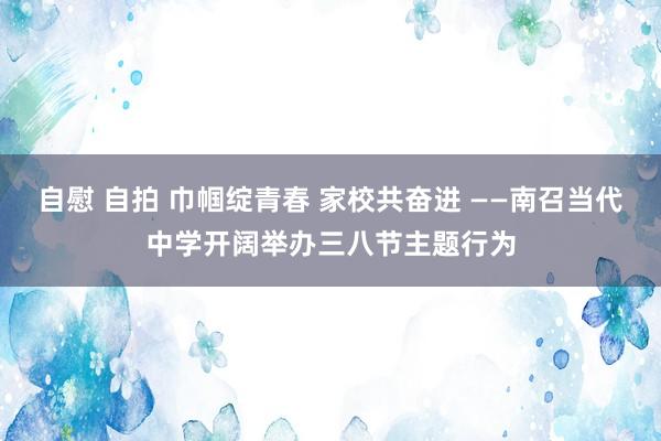 自慰 自拍 巾帼绽青春 家校共奋进 ——南召当代中学开阔举办三八节主题行为