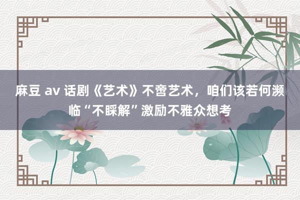 麻豆 av 话剧《艺术》不啻艺术，咱们该若何濒临“不睬解”激励不雅众想考