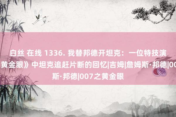 白丝 在线 1336. 我替邦德开坦克：一位特技演员对拍摄《黄金眼》中坦克追赶片断的回忆|吉姆|詹姆斯·邦德|007之黄金眼