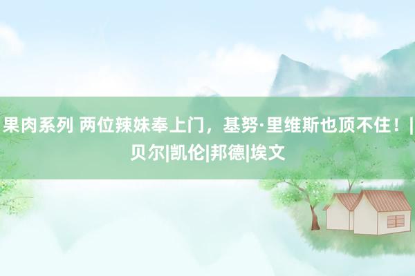 果肉系列 两位辣妹奉上门，基努·里维斯也顶不住！|贝尔|凯伦|邦德|埃文