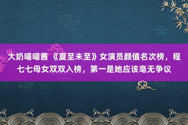 大奶喵喵酱 《夏至未至》女演员颜值名次榜，程七七母女双双入榜，第一是她应该毫无争议